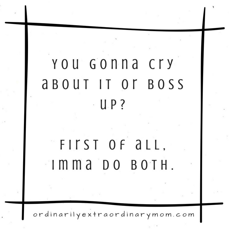 You gonna cry about it or boss up? First of all, Imma do both.